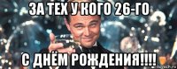 за тех у кого 26-го с днём рождения!!!!