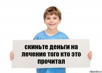 скиньте деньги на лечение того кто это прочитал