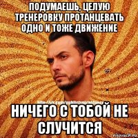 подумаешь, целую тренеровку протанцевать одно и тоже движение ничего с тобой не случится