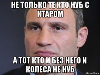 не только те кто нуб с ктаром а тот кто и без него и колеса не нуб