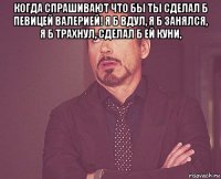 когда спрашивают что бы ты сделал б певицей валерией! я б вдул, я б занялся, я б трахнул, сделал б ей куни, 