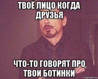 твоё лицо когда друзья что-то говорят про твои ботинки