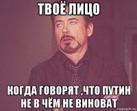 твоё лицо когда говорят ,что путин не в чём не виноват