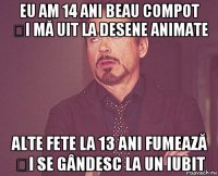 eu am 14 ani beau compot și mă uit la desene animate alte fete la 13 ani fumează și se gândesc la un iubit