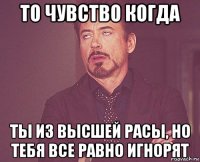 то чувство когда ты из высшей расы, но тебя все равно игнорят