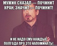 мужик сказал — починит кран, значит — починит! и не надо ему каждые полгода про это напоминать!