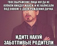 твое выражение лица когда не купили киндер макси ,и не написали под окном .с днем рождения дочка идите нахуй заботливые родители