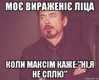 моє вираженіє ліца коли максім каже:"ні,я не сплю"