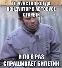 то чувство когда кондуктор в автобусе старый и по 8 раз спрашивает билетик