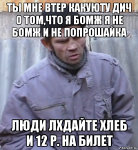 ты мне втер какуюту дич о том,что я бомж я не бомж и не попрошайка люди лхдайте хлеб и 12 р. на билет