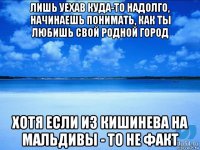 лишь уехав куда-то надолго, начинаешь понимать, как ты любишь свой родной город хотя если из кишинева на мальдивы - то не факт