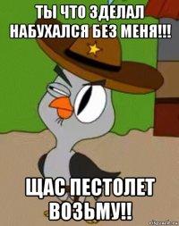 ты что зделал набухался без меня!!! щас пестолет возьму!!