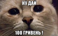 ну дай 100 гривень !