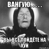 вангую. . . . . вы все пойдёте на хуй