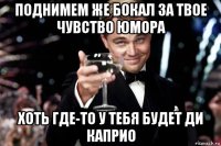 поднимем же бокал за твое чувство юмора хоть где-то у тебя будет ди каприо