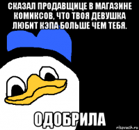 сказал продавщице в магазине комиксов, что твоя девушка любит кэпа больше чем тебя. одобрила