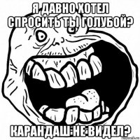 я давно хотел спросить ты голубой? карандаш не видел?