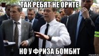 так ребят не орите но у фриза бомбит