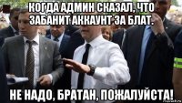 когда админ сказал, что забанит аккаунт за блат. не надо, братан, пожалуйста!