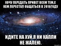 хочу передать привет всем тем,с кем перестал общаться в 2016году идите на хуй.я ни капли не жалею.