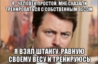 я - человек простой. мне сказали тренироваться с собственным весом я взял штангу, равную своему весу и тренируюсь