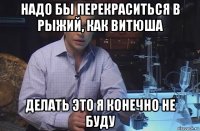 надо бы перекраситься в рыжий, как витюша делать это я конечно не буду