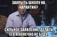 закрыть школу на карантин? сильное заявление, делать его я конечно не буду.