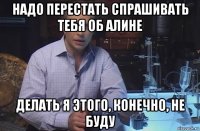 надо перестать спрашивать тебя об алине делать я этого, конечно, не буду