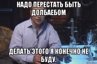 надо перестать быть долбаебом делать этого я конечно не буду.