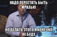 надо перестать быть мразью но делать этого я конечно не буду