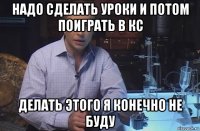 надо сделать уроки и потом поиграть в кс делать этого я конечно не буду