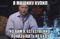 я машину купил но вам я, естественно, показывать не буду