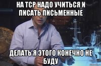 на тср надо учиться и писать письменные делать я этого конечно не буду