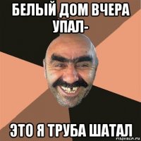 белый дом вчера упал- это я труба шатал