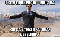 о,это прикрасно чувства когда у тебя красивая девушка :-*