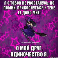 я с тобой не расстанусь. но помни, прикоснуться к тебе ее дано мне: о мой друг, одиночество я.