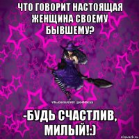 что говорит настоящая женщина своему бывшему? -будь счастлив, милый!:)