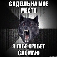 сядешь на мое место я тебе хребет сломаю