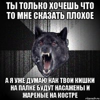 ты только хочешь что то мне сказать плохое а я уже думаю как твои кишки на палке будут насажены и жареные на костре