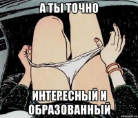 а ты точно интересный и образованный