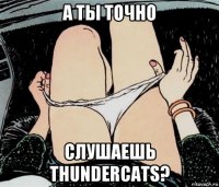 а ты точно слушаешь thundercats?