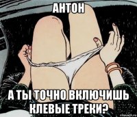 антон а ты точно включишь клевые треки?