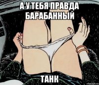 а у тебя правда барабанный танк