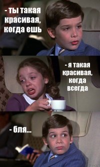 - ты такая красивая, когда ешь - я такая красивая, когда всегда - бля...