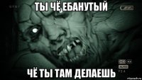 ты чё ебанутый чё ты там делаешь