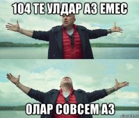 104 те улдар аз емес олар совсем аз