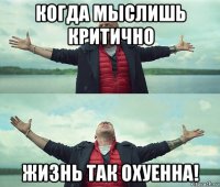 когда мыслишь критично жизнь так охуенна!