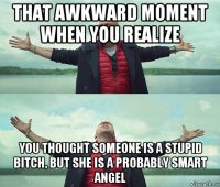 that awkward moment when you realize you thought someone is a stupid bitch, but she is a probably smart angel