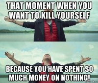 that moment when you want to kill yourself because you have spent so much money on nothing!