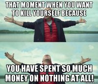 that moment when you want to kill yourself because you have spent so much money on nothing at all!